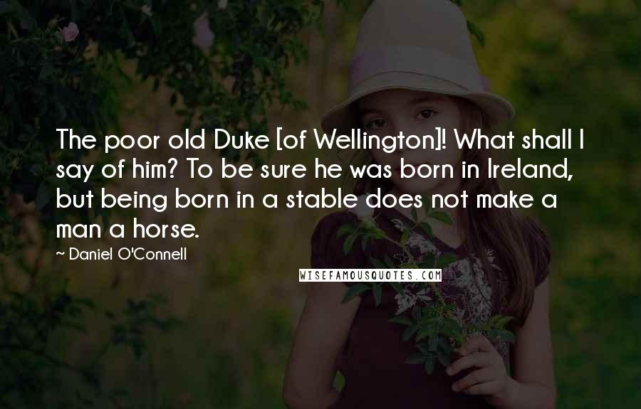 Daniel O'Connell Quotes: The poor old Duke [of Wellington]! What shall I say of him? To be sure he was born in Ireland, but being born in a stable does not make a man a horse.