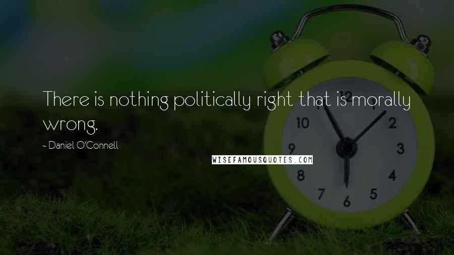 Daniel O'Connell Quotes: There is nothing politically right that is morally wrong.
