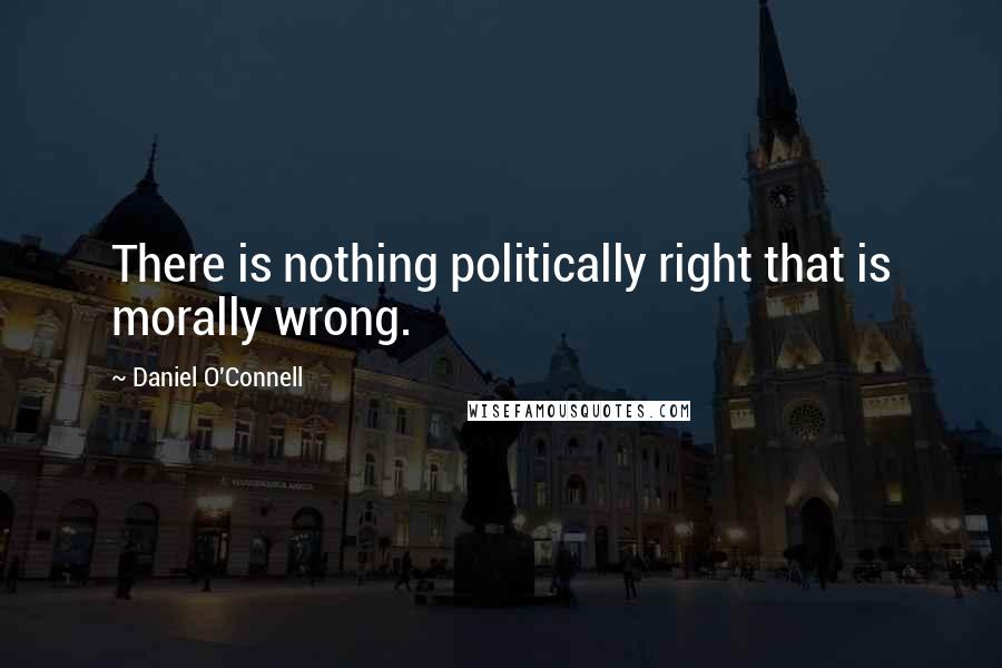 Daniel O'Connell Quotes: There is nothing politically right that is morally wrong.