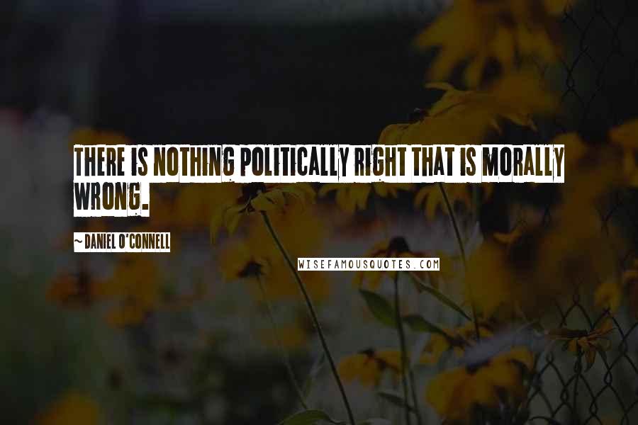 Daniel O'Connell Quotes: There is nothing politically right that is morally wrong.