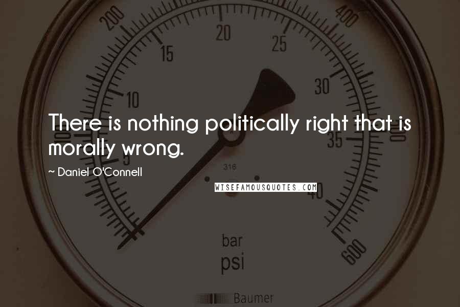 Daniel O'Connell Quotes: There is nothing politically right that is morally wrong.