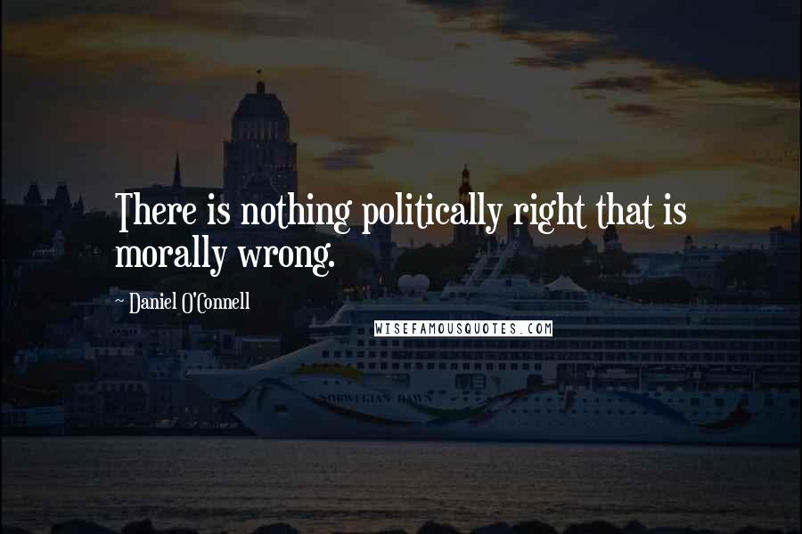 Daniel O'Connell Quotes: There is nothing politically right that is morally wrong.