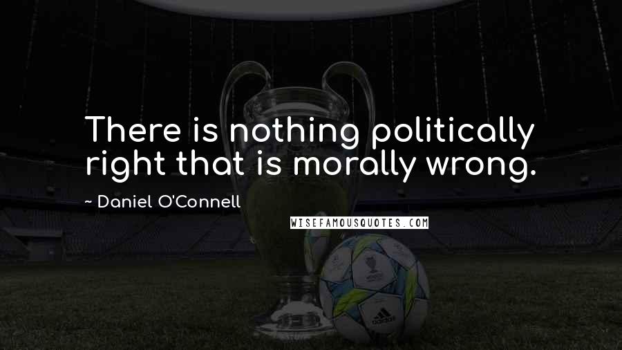 Daniel O'Connell Quotes: There is nothing politically right that is morally wrong.