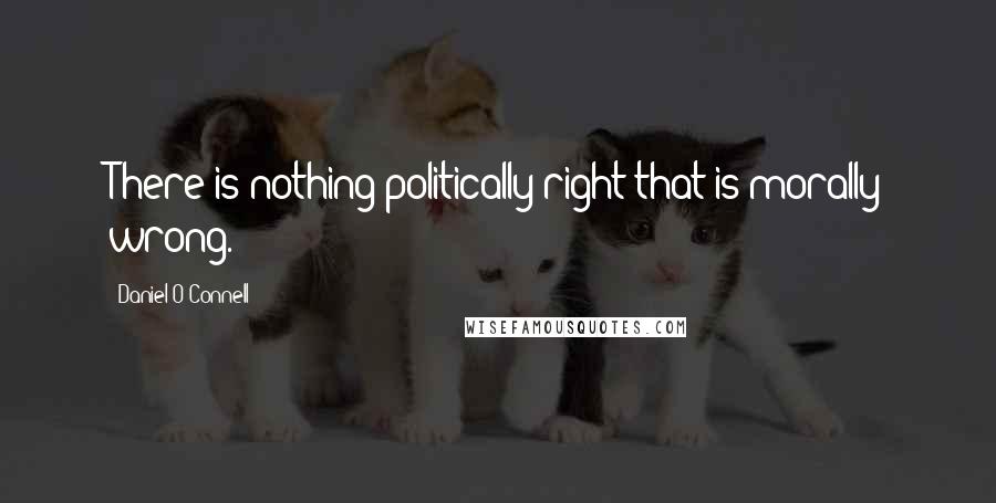 Daniel O'Connell Quotes: There is nothing politically right that is morally wrong.