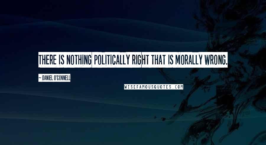 Daniel O'Connell Quotes: There is nothing politically right that is morally wrong.