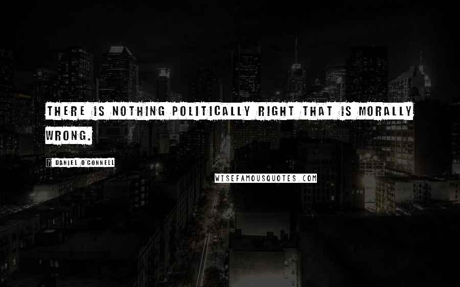 Daniel O'Connell Quotes: There is nothing politically right that is morally wrong.