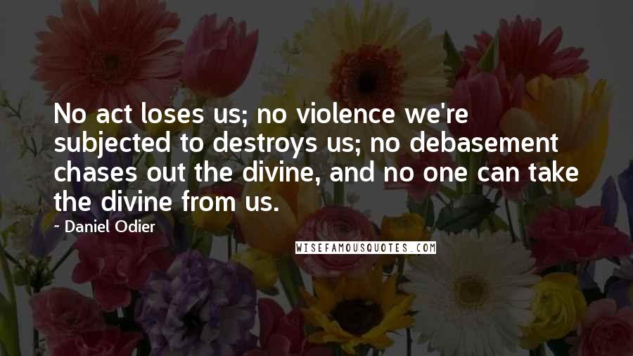 Daniel Odier Quotes: No act loses us; no violence we're subjected to destroys us; no debasement chases out the divine, and no one can take the divine from us.