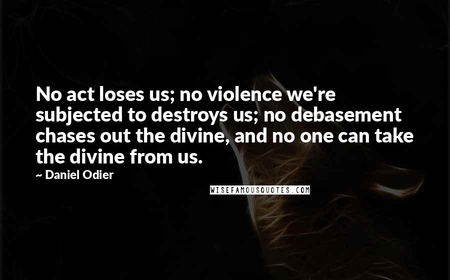 Daniel Odier Quotes: No act loses us; no violence we're subjected to destroys us; no debasement chases out the divine, and no one can take the divine from us.