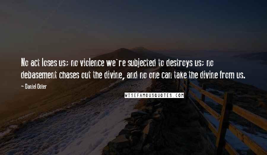 Daniel Odier Quotes: No act loses us; no violence we're subjected to destroys us; no debasement chases out the divine, and no one can take the divine from us.