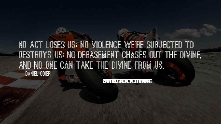 Daniel Odier Quotes: No act loses us; no violence we're subjected to destroys us; no debasement chases out the divine, and no one can take the divine from us.