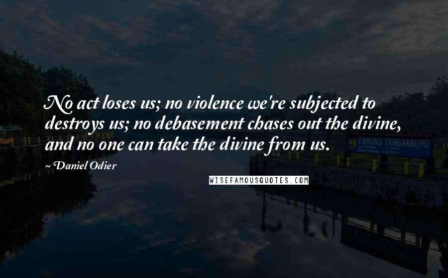 Daniel Odier Quotes: No act loses us; no violence we're subjected to destroys us; no debasement chases out the divine, and no one can take the divine from us.