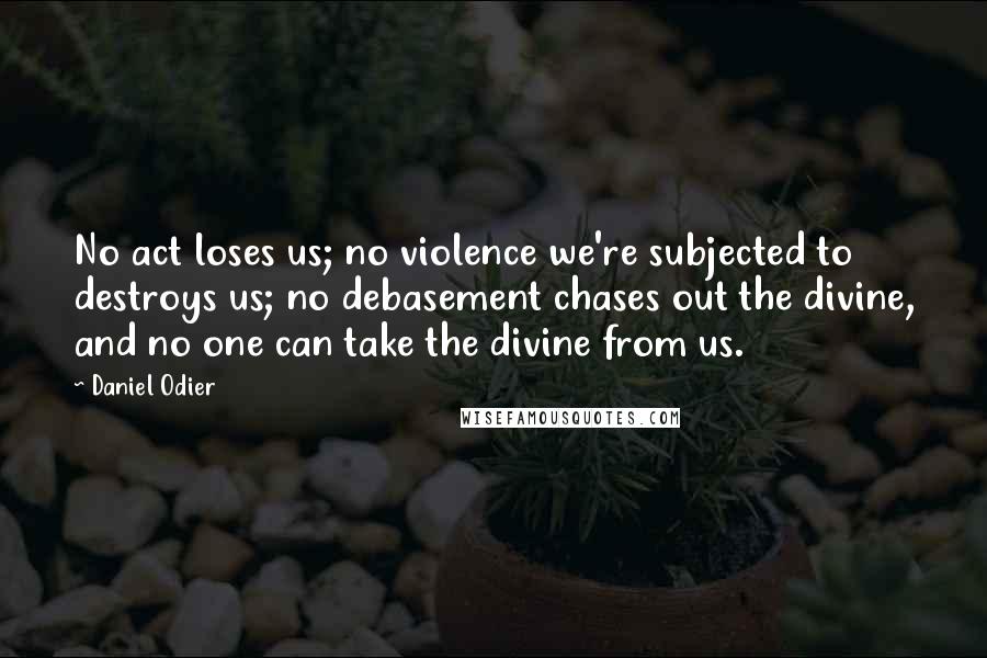 Daniel Odier Quotes: No act loses us; no violence we're subjected to destroys us; no debasement chases out the divine, and no one can take the divine from us.