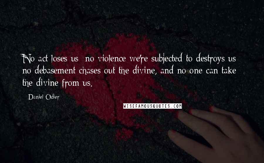 Daniel Odier Quotes: No act loses us; no violence we're subjected to destroys us; no debasement chases out the divine, and no one can take the divine from us.