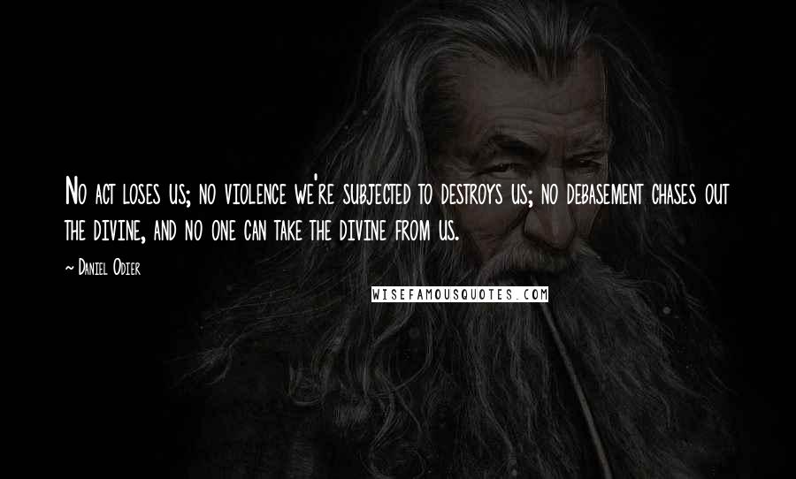 Daniel Odier Quotes: No act loses us; no violence we're subjected to destroys us; no debasement chases out the divine, and no one can take the divine from us.