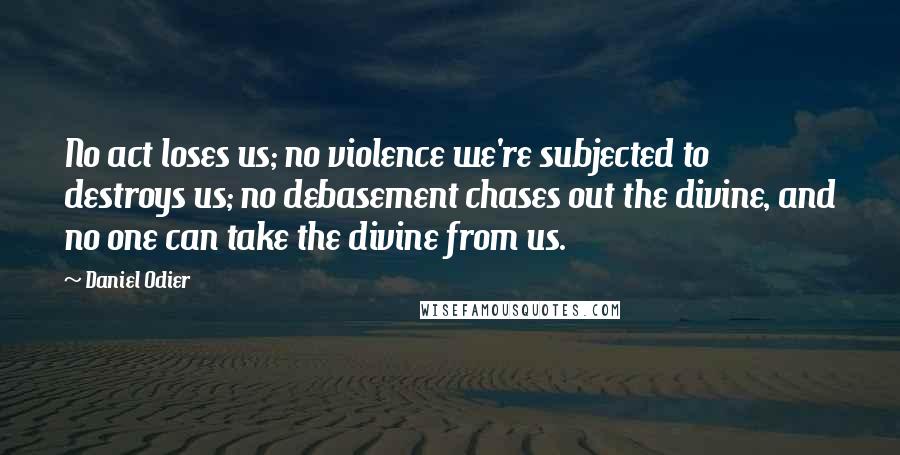 Daniel Odier Quotes: No act loses us; no violence we're subjected to destroys us; no debasement chases out the divine, and no one can take the divine from us.