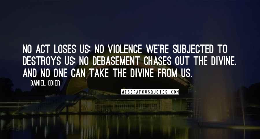 Daniel Odier Quotes: No act loses us; no violence we're subjected to destroys us; no debasement chases out the divine, and no one can take the divine from us.