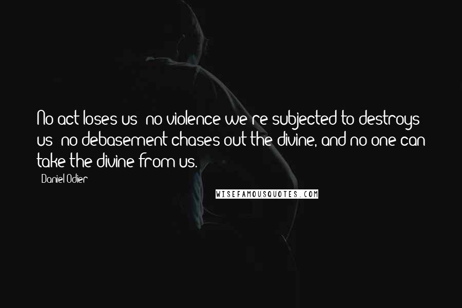 Daniel Odier Quotes: No act loses us; no violence we're subjected to destroys us; no debasement chases out the divine, and no one can take the divine from us.