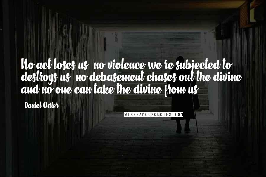 Daniel Odier Quotes: No act loses us; no violence we're subjected to destroys us; no debasement chases out the divine, and no one can take the divine from us.