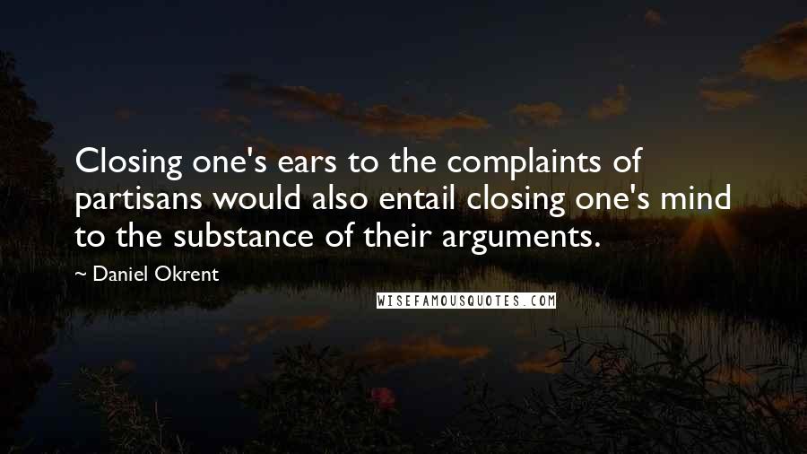 Daniel Okrent Quotes: Closing one's ears to the complaints of partisans would also entail closing one's mind to the substance of their arguments.