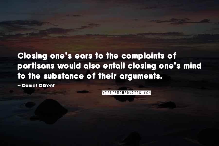 Daniel Okrent Quotes: Closing one's ears to the complaints of partisans would also entail closing one's mind to the substance of their arguments.