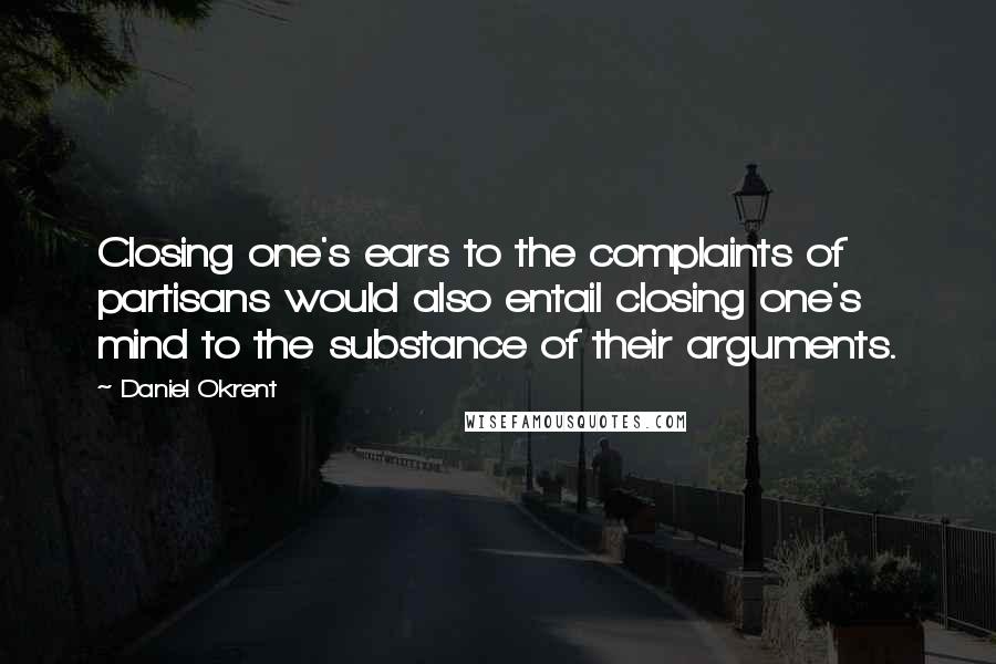 Daniel Okrent Quotes: Closing one's ears to the complaints of partisans would also entail closing one's mind to the substance of their arguments.