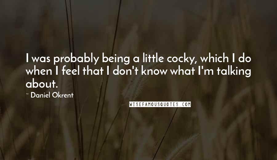 Daniel Okrent Quotes: I was probably being a little cocky, which I do when I feel that I don't know what I'm talking about.