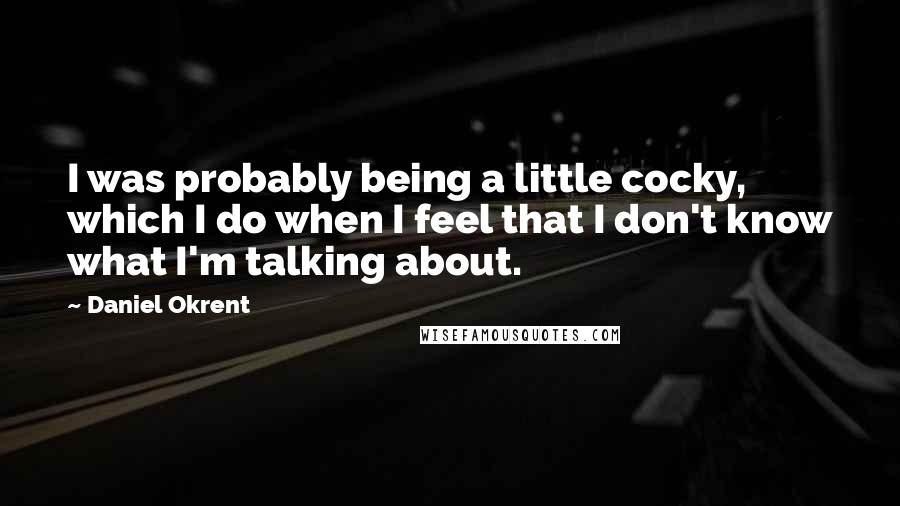 Daniel Okrent Quotes: I was probably being a little cocky, which I do when I feel that I don't know what I'm talking about.