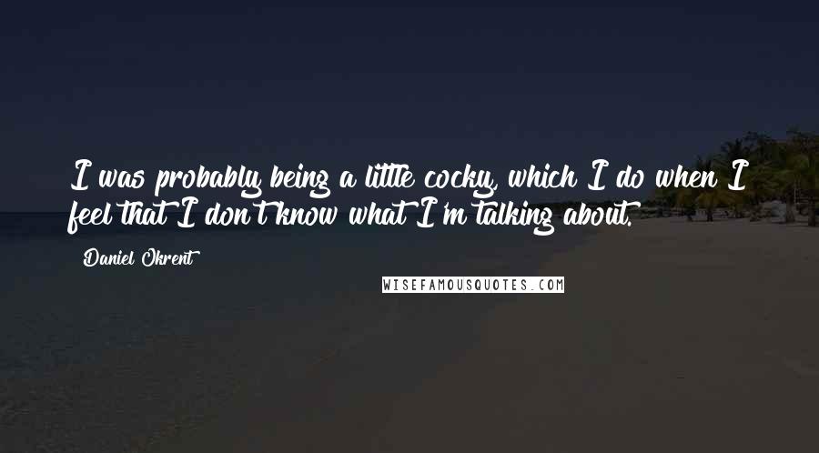 Daniel Okrent Quotes: I was probably being a little cocky, which I do when I feel that I don't know what I'm talking about.