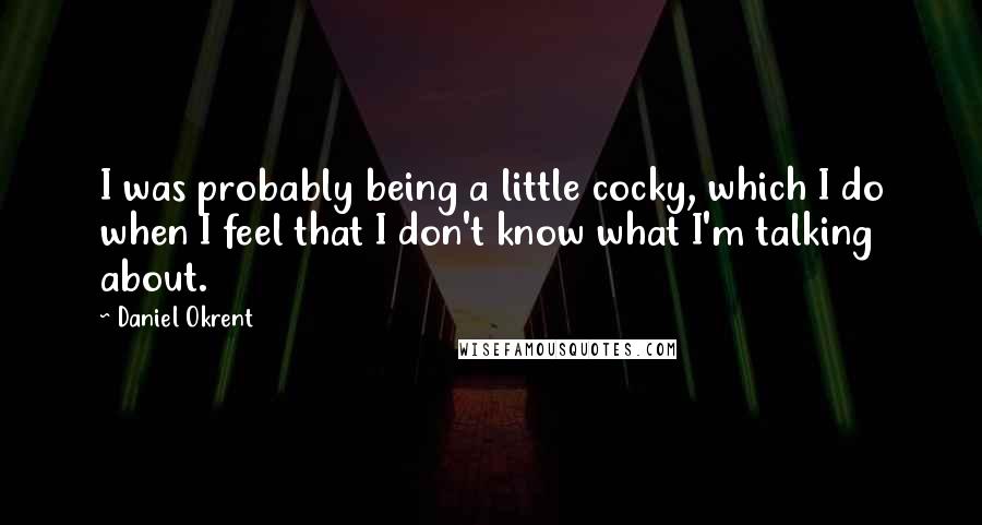Daniel Okrent Quotes: I was probably being a little cocky, which I do when I feel that I don't know what I'm talking about.