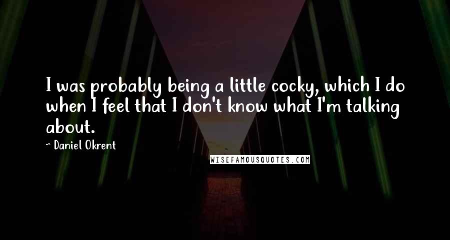 Daniel Okrent Quotes: I was probably being a little cocky, which I do when I feel that I don't know what I'm talking about.