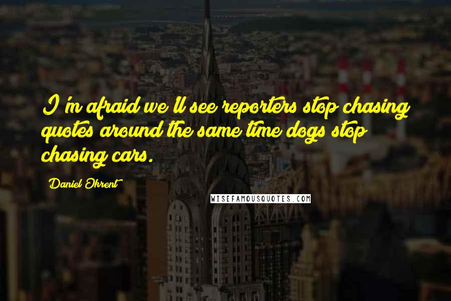 Daniel Okrent Quotes: I'm afraid we'll see reporters stop chasing quotes around the same time dogs stop chasing cars.