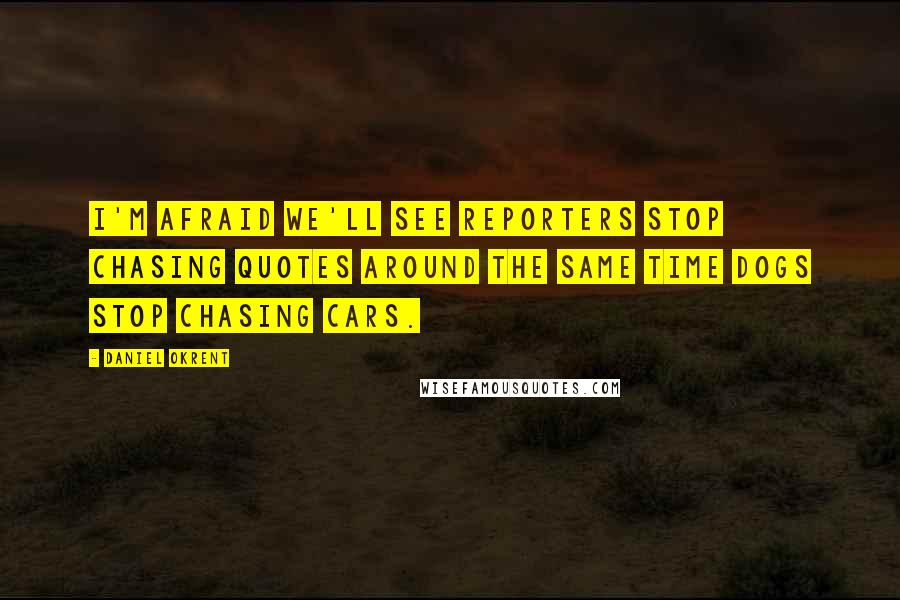 Daniel Okrent Quotes: I'm afraid we'll see reporters stop chasing quotes around the same time dogs stop chasing cars.