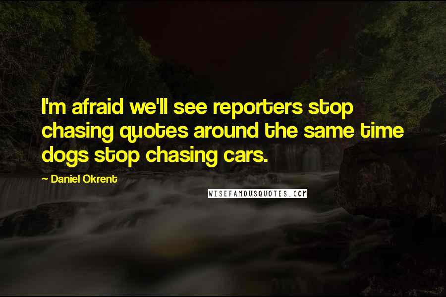 Daniel Okrent Quotes: I'm afraid we'll see reporters stop chasing quotes around the same time dogs stop chasing cars.