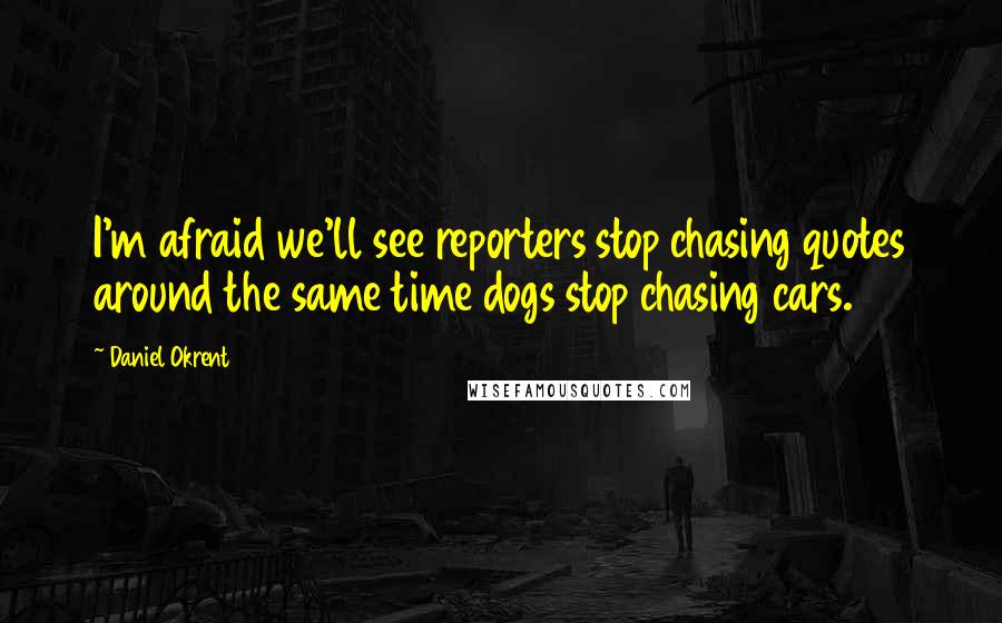 Daniel Okrent Quotes: I'm afraid we'll see reporters stop chasing quotes around the same time dogs stop chasing cars.