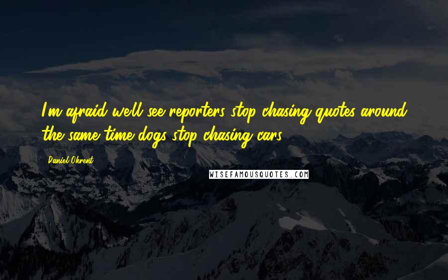 Daniel Okrent Quotes: I'm afraid we'll see reporters stop chasing quotes around the same time dogs stop chasing cars.