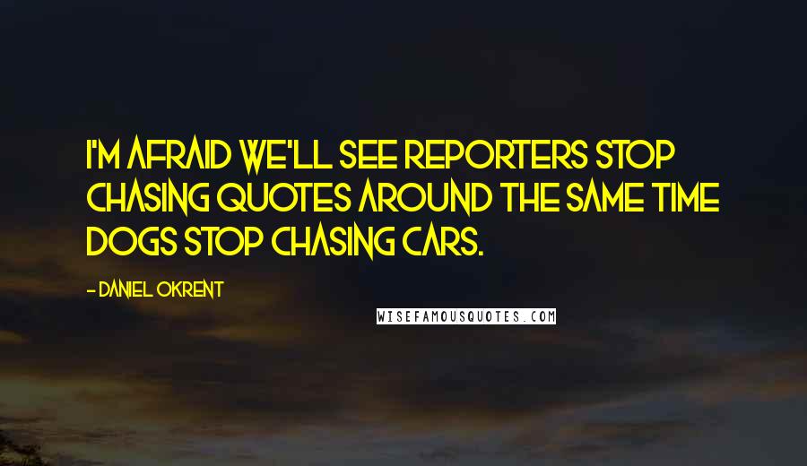 Daniel Okrent Quotes: I'm afraid we'll see reporters stop chasing quotes around the same time dogs stop chasing cars.