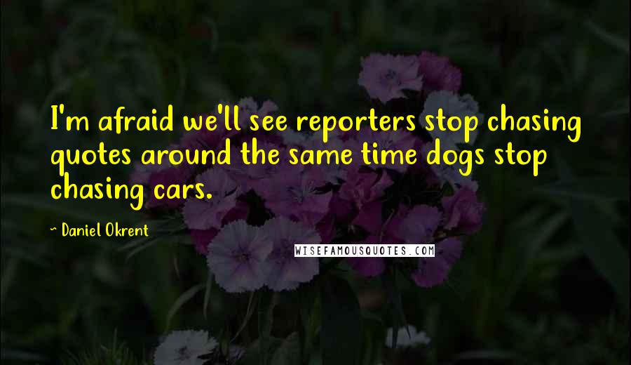 Daniel Okrent Quotes: I'm afraid we'll see reporters stop chasing quotes around the same time dogs stop chasing cars.