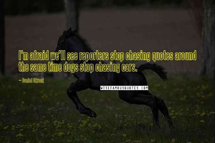 Daniel Okrent Quotes: I'm afraid we'll see reporters stop chasing quotes around the same time dogs stop chasing cars.