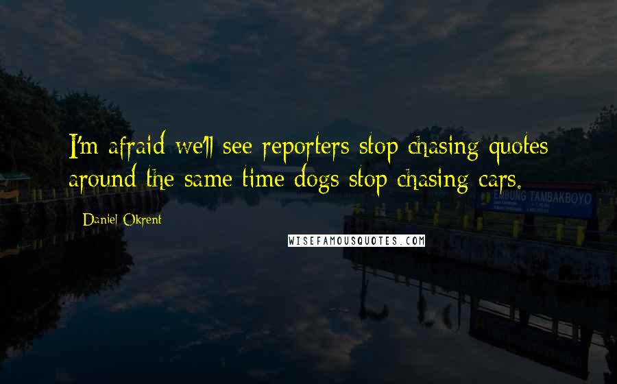 Daniel Okrent Quotes: I'm afraid we'll see reporters stop chasing quotes around the same time dogs stop chasing cars.