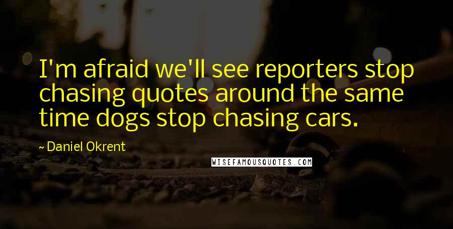 Daniel Okrent Quotes: I'm afraid we'll see reporters stop chasing quotes around the same time dogs stop chasing cars.