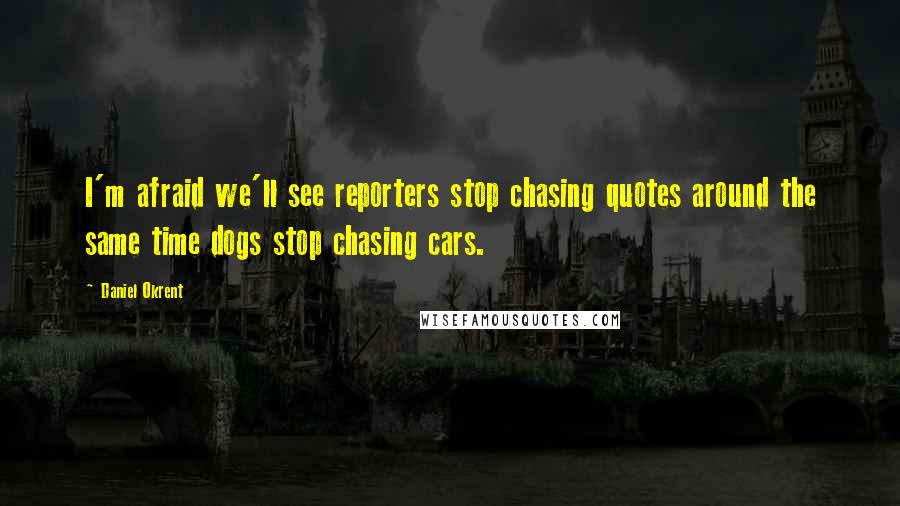 Daniel Okrent Quotes: I'm afraid we'll see reporters stop chasing quotes around the same time dogs stop chasing cars.