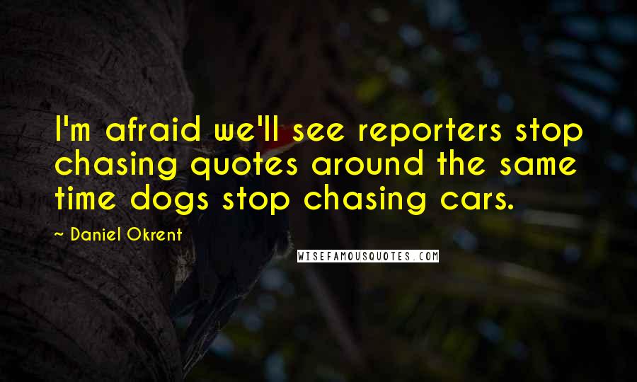 Daniel Okrent Quotes: I'm afraid we'll see reporters stop chasing quotes around the same time dogs stop chasing cars.