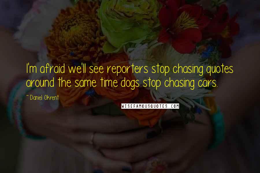 Daniel Okrent Quotes: I'm afraid we'll see reporters stop chasing quotes around the same time dogs stop chasing cars.