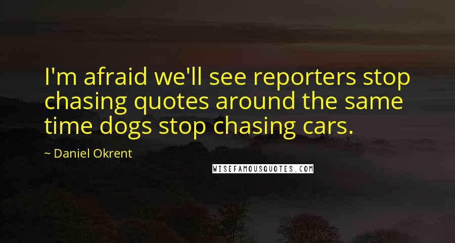 Daniel Okrent Quotes: I'm afraid we'll see reporters stop chasing quotes around the same time dogs stop chasing cars.