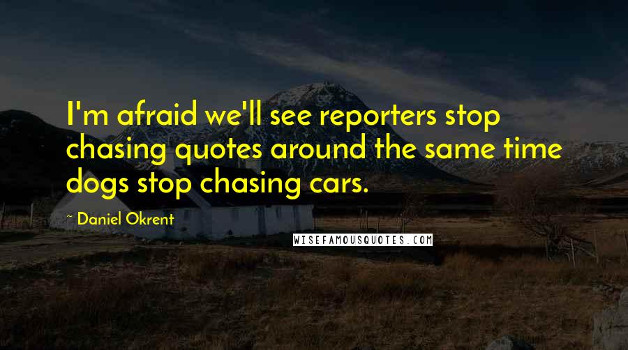 Daniel Okrent Quotes: I'm afraid we'll see reporters stop chasing quotes around the same time dogs stop chasing cars.