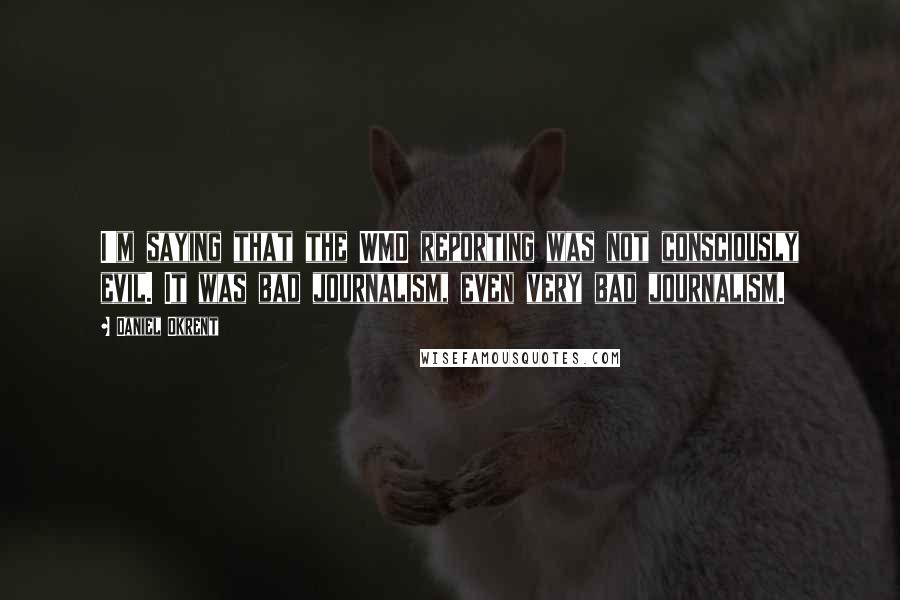 Daniel Okrent Quotes: I'm saying that the WMD reporting was not consciously evil. It was bad journalism, even very bad journalism.