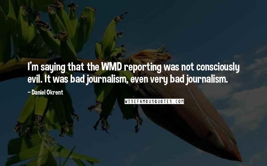 Daniel Okrent Quotes: I'm saying that the WMD reporting was not consciously evil. It was bad journalism, even very bad journalism.