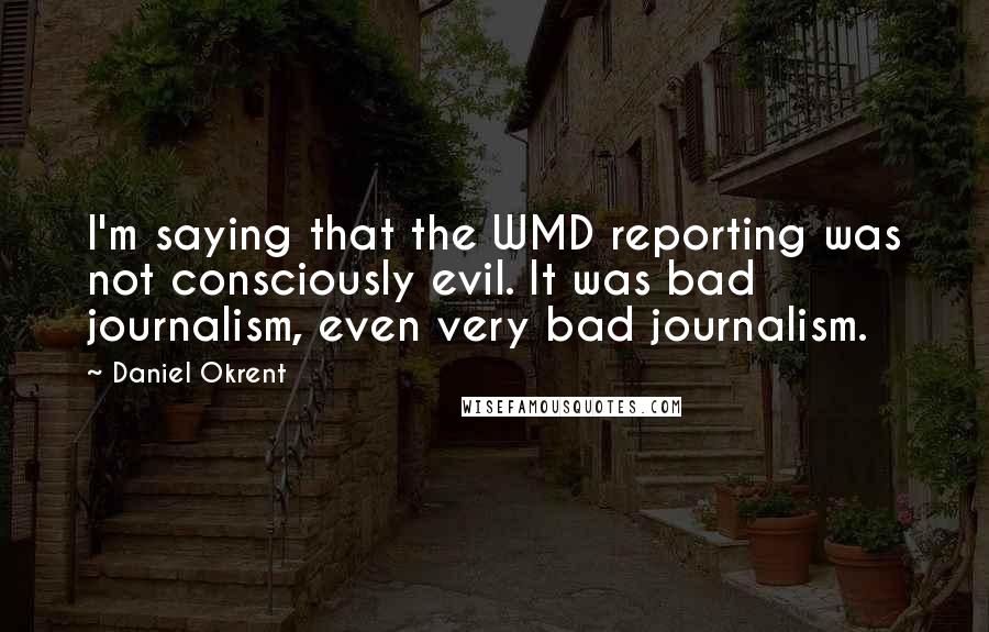 Daniel Okrent Quotes: I'm saying that the WMD reporting was not consciously evil. It was bad journalism, even very bad journalism.