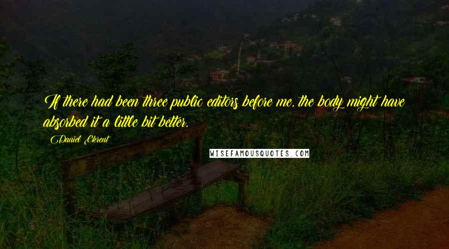 Daniel Okrent Quotes: If there had been three public editors before me, the body might have absorbed it a little bit better.