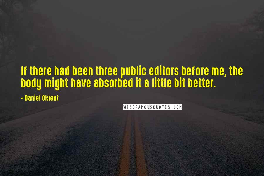 Daniel Okrent Quotes: If there had been three public editors before me, the body might have absorbed it a little bit better.